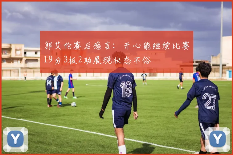 郭艾伦赛后感言：开心能继续比赛19分3板2助展现状态不俗