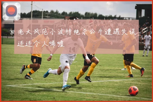 老大风范小波特绝杀公牛遭遇失误连连令人唏嘘
