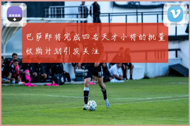 巴萨即将完成四名天才小将的批量收购计划引发关注