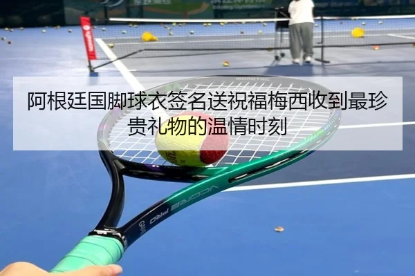 阿根廷国脚球衣签名送祝福梅西收到最珍贵礼物的温情时刻(hth)